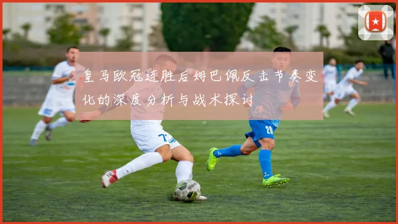 皇马欧冠连胜后姆巴佩反击节奏变化的深度分析与战术探讨
