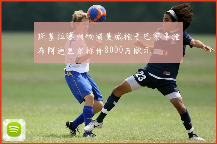 斯基拉曝利物浦曼城枪手巴黎争抢布阿迪里尔标价8000万欧元