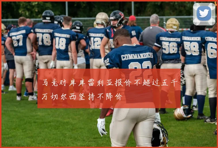 马竞对库库雷利亚报价不超过五千万切尔西坚持不降价
