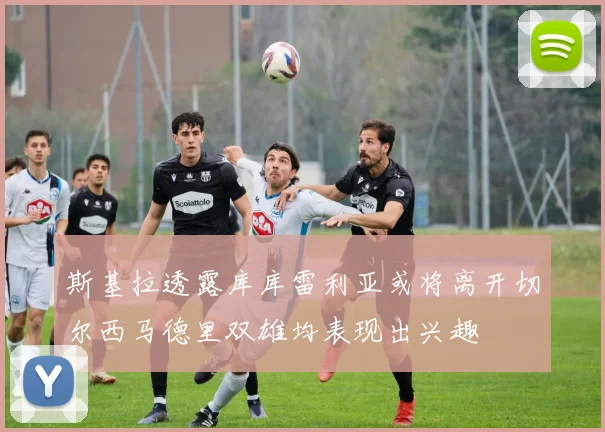 斯基拉透露库库雷利亚或将离开切尔西马德里双雄均表现出兴趣