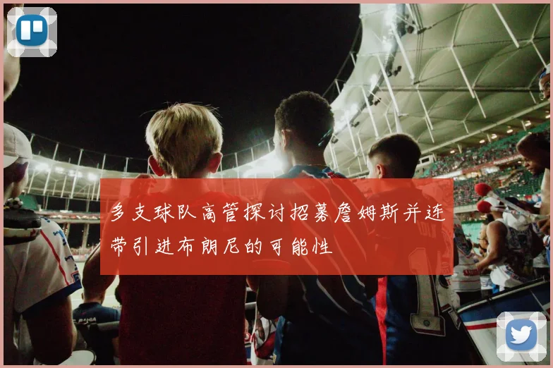 多支球队高管探讨招募詹姆斯并连带引进布朗尼的可能性