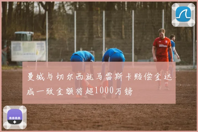 曼城与切尔西就马雷斯卡赔偿金达成一致金额将超1000万镑