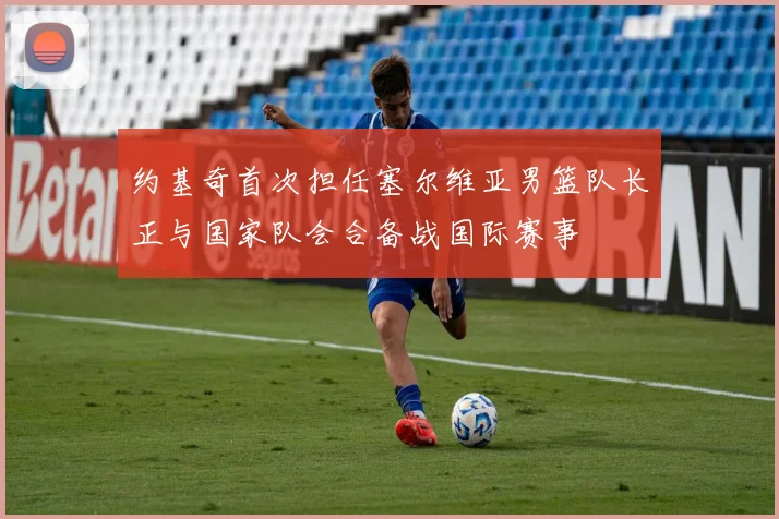 约基奇首次担任塞尔维亚男篮队长正与国家队会合备战国际赛事