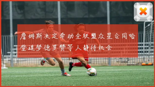 詹姆斯决定牵动全联盟众星合同哈登追梦德罗赞等人静待机会