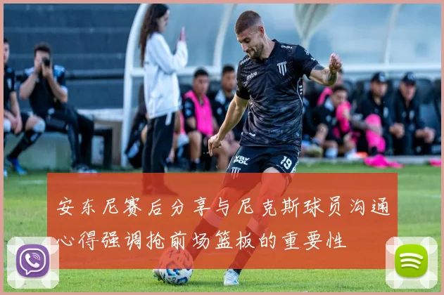 安东尼赛后分享与尼克斯球员沟通心得强调抢前场篮板的重要性