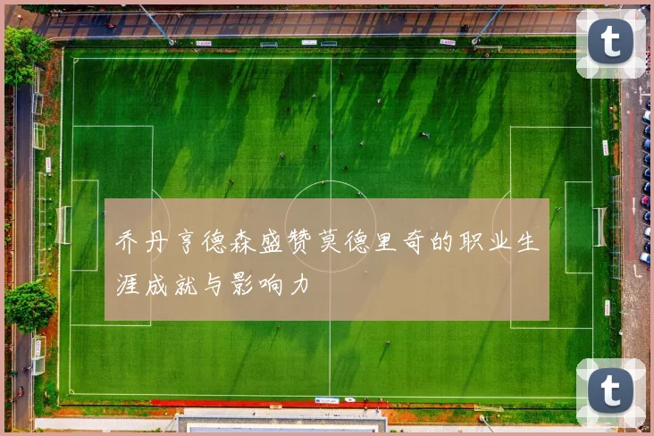 乔丹亨德森盛赞莫德里奇的职业生涯成就与影响力