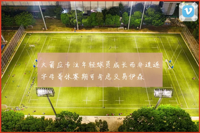 火箭应专注年轻球员成长而非追逐字母哥休赛期可考虑交易伊森