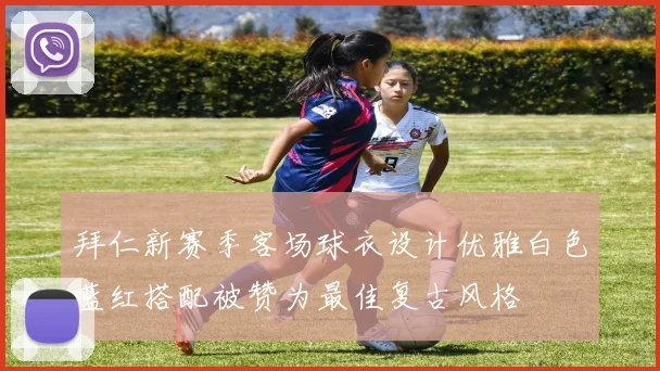 拜仁新赛季客场球衣设计优雅白色蓝红搭配被赞为最佳复古风格