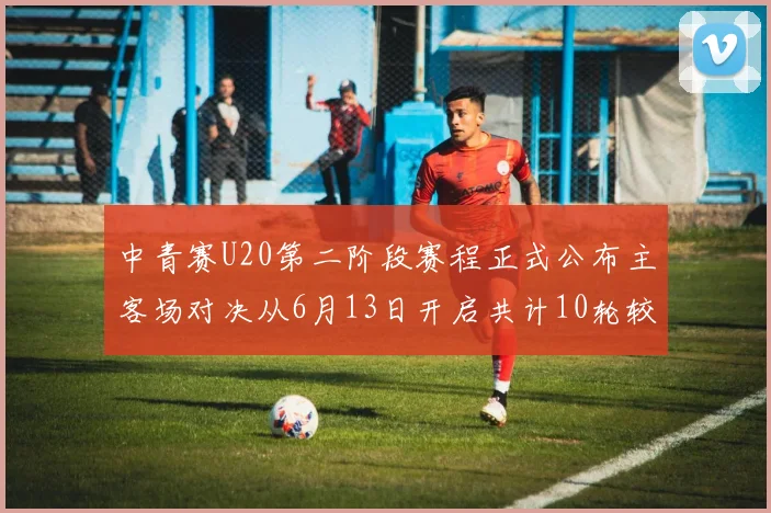 中青赛U20第二阶段赛程正式公布主客场对决从6月13日开启共计10轮较量