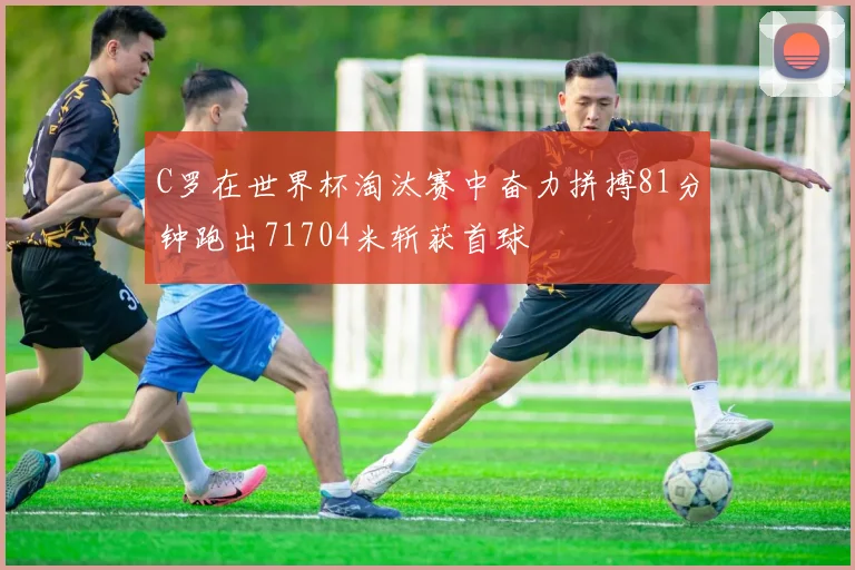 C罗在世界杯淘汰赛中奋力拼搏81分钟跑出71704米斩获首球