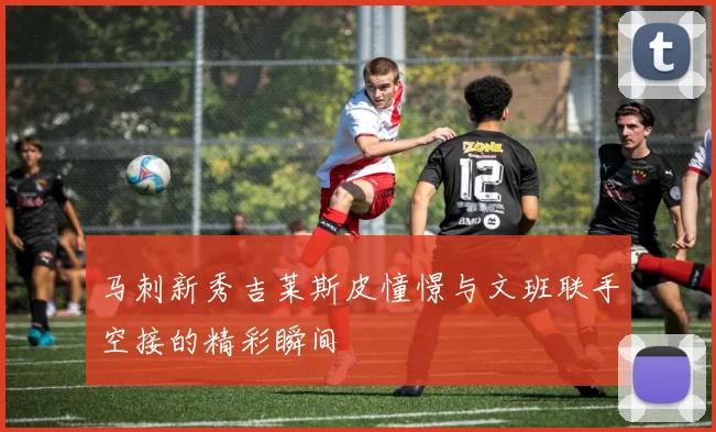 马刺新秀吉莱斯皮憧憬与文班联手空接的精彩瞬间