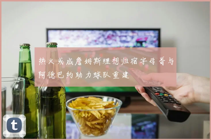 热火或成詹姆斯理想归宿字母哥与阿德巴约助力球队重建