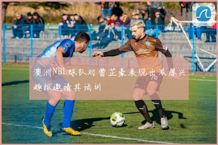 澳洲NBL球队对曹芷豪表现出浓厚兴趣拟邀请其试训