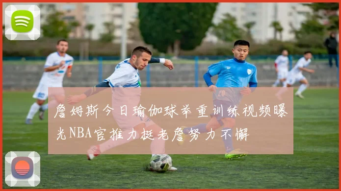 詹姆斯今日瑜伽球举重训练视频曝光NBA官推力挺老詹努力不懈
