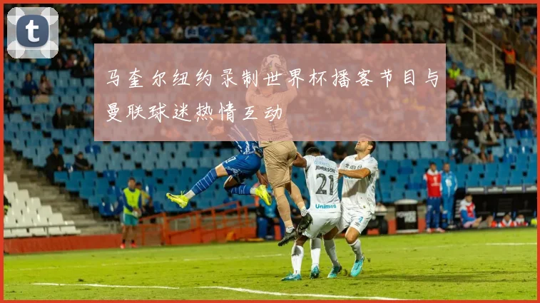 马奎尔纽约录制世界杯播客节目与曼联球迷热情互动