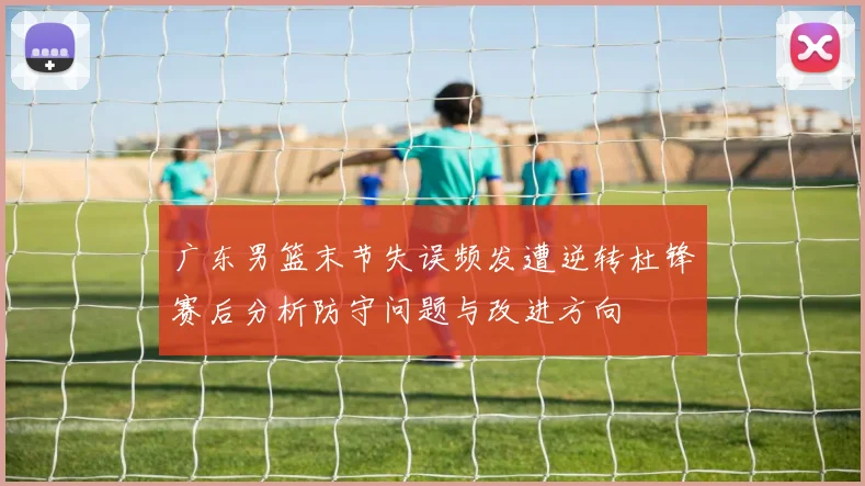 广东男篮末节失误频发遭逆转杜锋赛后分析防守问题与改进方向