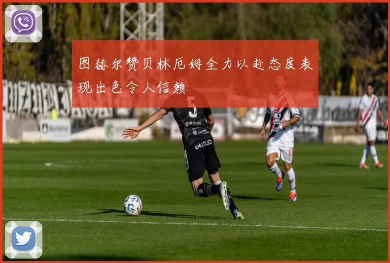 图赫尔赞贝林厄姆全力以赴态度表现出色令人信赖