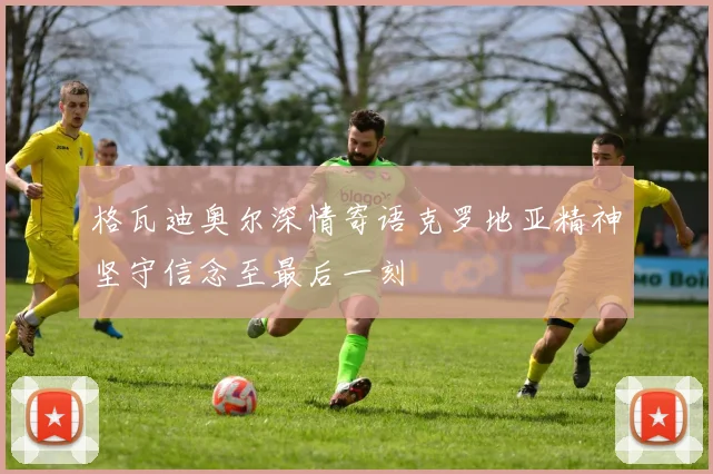 格瓦迪奥尔深情寄语克罗地亚精神坚守信念至最后一刻
