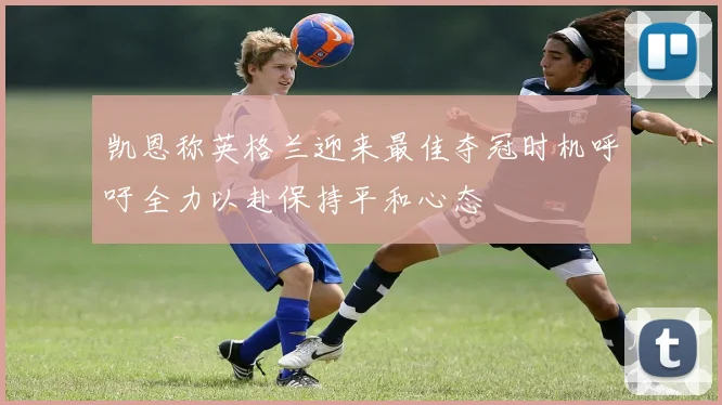 凯恩称英格兰迎来最佳夺冠时机呼吁全力以赴保持平和心态